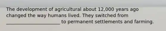 The development of agricultural about 12,000 years ago changed the way humans lived. They switched from _______________________ to permanent settlements and farming.