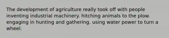 The development of agriculture really took off with people inventing industrial machinery. hitching animals to the plow. engaging in hunting and gathering. using water power to turn a wheel.