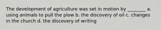 The development of agriculture was set in motion by ________ a. using animals to pull the plow b. the discovery of oil c. changes in the church d. the discovery of writing