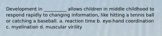 Development in __________ allows children in middle childhood to respond rapidly to changing information, like hitting a tennis ball or catching a baseball. a. reaction time b. eye-hand coordination c. myelination d. muscular virility