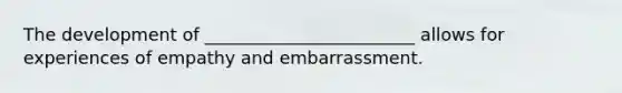 The development of ________________________ allows for experiences of empathy and embarrassment.