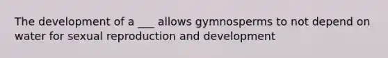 The development of a ___ allows gymnosperms to not depend on water for sexual reproduction and development