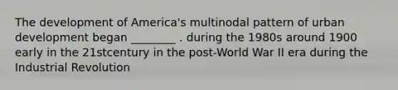 The development of America's multinodal pattern of urban development began ________ . during the 1980s around 1900 early in the 21stcentury in the post-World War II era during the Industrial Revolution