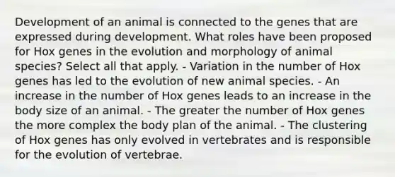 Development of an animal is connected to the genes that are expressed during development. What roles have been proposed for Hox genes in the evolution and morphology of animal species? Select all that apply. - Variation in the number of Hox genes has led to the evolution of new animal species. - An increase in the number of Hox genes leads to an increase in the body size of an animal. - The greater the number of Hox genes the more complex the body plan of the animal. - The clustering of Hox genes has only evolved in vertebrates and is responsible for the evolution of vertebrae.