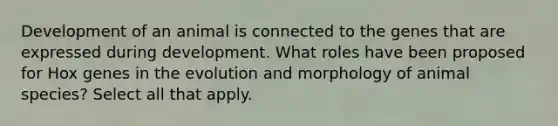 Development of an animal is connected to the genes that are expressed during development. What roles have been proposed for Hox genes in the evolution and morphology of animal species? Select all that apply.