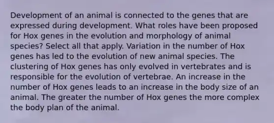 Development of an animal is connected to the genes that are expressed during development. What roles have been proposed for Hox genes in the evolution and morphology of animal species? Select all that apply. Variation in the number of Hox genes has led to the evolution of new animal species. The clustering of Hox genes has only evolved in vertebrates and is responsible for the evolution of vertebrae. An increase in the number of Hox genes leads to an increase in the body size of an animal. The greater the number of Hox genes the more complex the body plan of the animal.