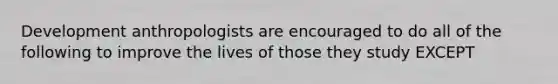 Development anthropologists are encouraged to do all of the following to improve the lives of those they study EXCEPT