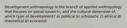 Development anthropology is the branch of applied anthropology that focuses on social issues in, and the cultural dimension of, which type of development? a) political b) scholastic c) ethical d) theoretical e) economic