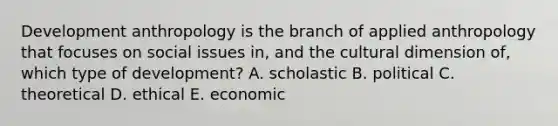 Development anthropology is the branch of applied anthropology that focuses on social issues in, and the cultural dimension of, which type of development? A. scholastic B. political C. theoretical D. ethical E. economic