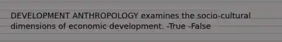 DEVELOPMENT ANTHROPOLOGY examines the socio-cultural dimensions of economic development. -True -False