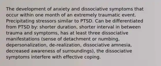 The development of anxiety and dissociative symptoms that occur within one month of an extremely traumatic event. Precipitating stressors similar to PTSD. Can be differentiated from PTSD by: shorter duration, shorter interval in between trauma and symptoms, has at least three dissociative manifestations (sense of detachment or numbing, depersonalization, de-realization, dissociative amnesia, decreased awareness of surroundings), the dissociative symptoms interfere with effective coping.