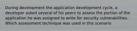 During development the application development cycle, a developer asked several of his peers to assess the portion of the application he was assigned to write for security vulnerabilities. Which assessment technique was used in this scenario