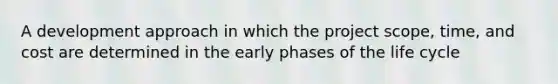 A development approach in which the project scope, time, and cost are determined in the early phases of the life cycle