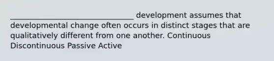 ________________________________ development assumes that developmental change often occurs in distinct stages that are qualitatively different from one another. Continuous Discontinuous Passive Active