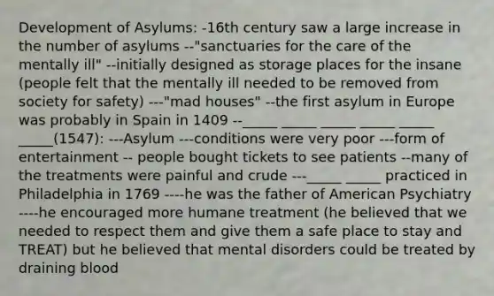 Development of Asylums: -16th century saw a large increase in the number of asylums --"sanctuaries for the care of the mentally ill" --initially designed as storage places for the insane (people felt that the mentally ill needed to be removed from society for safety) ---"mad houses" --the first asylum in Europe was probably in Spain in 1409 --_____ _____ _____ _____ _____ _____(1547): ---Asylum ---conditions were very poor ---form of entertainment -- people bought tickets to see patients --many of the treatments were painful and crude ---_____ _____ practiced in Philadelphia in 1769 ----he was the father of American Psychiatry ----he encouraged more humane treatment (he believed that we needed to respect them and give them a safe place to stay and TREAT) but he believed that mental disorders could be treated by draining blood