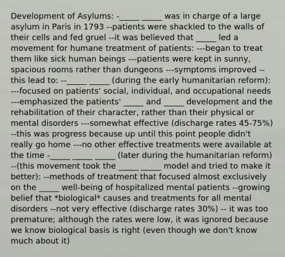 Development of Asylums: -_____ _____ was in charge of a large asylum in Paris in 1793 --patients were shackled to the walls of their cells and fed gruel --it was believed that _____ led a movement for humane treatment of patients: ---began to treat them like sick human beings ---patients were kept in sunny, spacious rooms rather than dungeons ---symptoms improved --this lead to: --_____ _____ (during the early humanitarian reform): ---focused on patients' social, individual, and occupational needs ---emphasized the patients' _____ and _____ development and the rehabilitation of their character, rather than their physical or mental disorders ---somewhat effective (discharge rates 45-75%) --this was progress because up until this point people didn't really go home ---no other effective treatments were available at the time -_____ _____ _____ (later during the humanitarian reform) --(this movement took the _____ _____ model and tried to make it better): --methods of treatment that focused almost exclusively on the _____ well-being of hospitalized mental patients --growing belief that *biological* causes and treatments for all mental disorders --not very effective (discharge rates 30%) -- it was too premature; although the rates were low, it was ignored because we know biological basis is right (even though we don't know much about it)