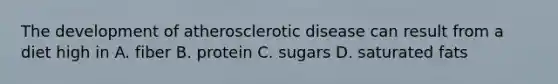 The development of atherosclerotic disease can result from a diet high in A. fiber B. protein C. sugars D. saturated fats