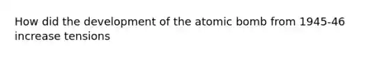 How did the development of the atomic bomb from 1945-46 increase tensions