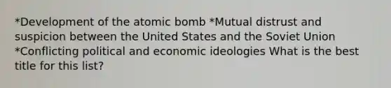 *Development of the atomic bomb *Mutual distrust and suspicion between the United States and the Soviet Union *Conflicting political and economic ideologies What is the best title for this list?