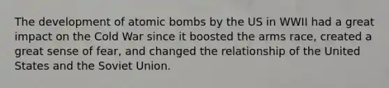 The development of atomic bombs by the US in WWII had a great impact on the Cold War since it boosted the arms race, created a great sense of fear, and changed the relationship of the United States and the Soviet Union.