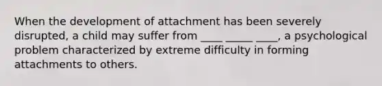 When the development of attachment has been severely disrupted, a child may suffer from ____ _____ ____, a psychological problem characterized by extreme difficulty in forming attachments to others.