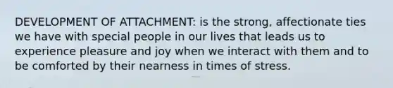 DEVELOPMENT OF ATTACHMENT: is the strong, affectionate ties we have with special people in our lives that leads us to experience pleasure and joy when we interact with them and to be comforted by their nearness in times of stress.