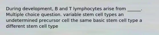 During development, B and T lymphocytes arise from ______. Multiple choice question. variable stem cell types an undetermined precursor cell the same basic stem cell type a different stem cell type