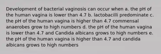 Development of bacterial vaginosis can occur when a. the pH of the human vagina is lower than 4.7 b. lactobacilli predominate c. the pH of the human vagina is higher than 4.7 commensal anaerobes grow to high numbers d. the pH of the human vagina is lower than 4.7 and Candida albicans grows to high numbers e. the pH of the human vagina is higher than 4.7 and candida albicans grows to high numbers