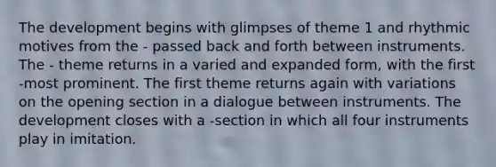 The development begins with glimpses of theme 1 and rhythmic motives from the - passed back and forth between instruments. The - theme returns in a varied and expanded form, with the first -most prominent. The first theme returns again with variations on the opening section in a dialogue between instruments. The development closes with a -section in which all four instruments play in imitation.