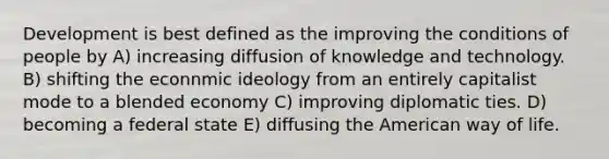 Development is best defined as the improving the conditions of people by A) increasing diffusion of knowledge and technology. B) shifting the econnmic ideology from an entirely capitalist mode to a blended economy C) improving diplomatic ties. D) becoming a federal state E) diffusing the American way of life.