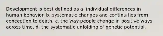 Development is best defined as a. individual differences in human behavior. b. systematic changes and continuities from conception to death. c. the way people change in positive ways across time. d. the systematic unfolding of genetic potential.