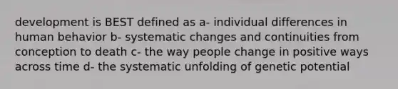 development is BEST defined as a- individual differences in human behavior b- systematic changes and continuities from conception to death c- the way people change in positive ways across time d- the systematic unfolding of genetic potential