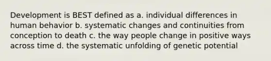 Development is BEST defined as a. individual differences in human behavior b. systematic changes and continuities from conception to death c. the way people change in positive ways across time d. the systematic unfolding of genetic potential