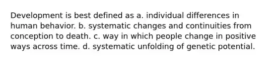 Development is best defined as a. individual differences in human behavior. b. systematic changes and continuities from conception to death. c. way in which people change in positive ways across time. d. systematic unfolding of genetic potential.