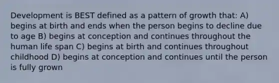 Development is BEST defined as a pattern of growth that: A) begins at birth and ends when the person begins to decline due to age B) begins at conception and continues throughout the human life span C) begins at birth and continues throughout childhood D) begins at conception and continues until the person is fully grown