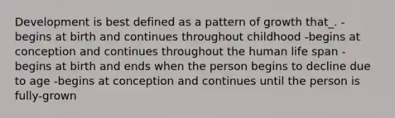 Development is best defined as a pattern of growth that_. -begins at birth and continues throughout childhood -begins at conception and continues throughout the human life span -begins at birth and ends when the person begins to decline due to age -begins at conception and continues until the person is fully-grown