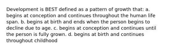 Development is BEST defined as a pattern of growth that: a. begins at conception and continues throughout the human life span. b. begins at birth and ends when the person begins to decline due to age. c. begins at conception and continues until the person is fully grown. d. begins at birth and continues throughout childhood