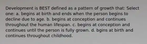 Development is BEST defined as a pattern of growth that: Select one: a. begins at birth and ends when the person begins to decline due to age. b. begins at conception and continues throughout the human lifespan. c. begins at conception and continues until the person is fully grown. d. bgins at birth and continues throughout childhood.