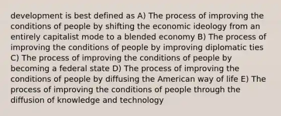 development is best defined as A) The process of improving the conditions of people by shifting the economic ideology from an entirely capitalist mode to a blended economy B) The process of improving the conditions of people by improving diplomatic ties C) The process of improving the conditions of people by becoming a federal state D) The process of improving the conditions of people by diffusing the American way of life E) The process of improving the conditions of people through the diffusion of knowledge and technology