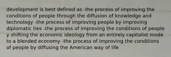 development is best defined as -the process of improving the conditions of people through the diffusion of knowledge and technology -the process of improving people by improving diplomatic ties -the process of improving the conditions of people y shifting the economic ideology from an entirely capitalist mode to a blended economy -the process of improving the conditions of people by diffusing the American way of life