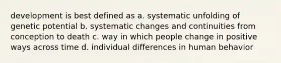 development is best defined as a. systematic unfolding of genetic potential b. systematic changes and continuities from conception to death c. way in which people change in positive ways across time d. individual differences in human behavior