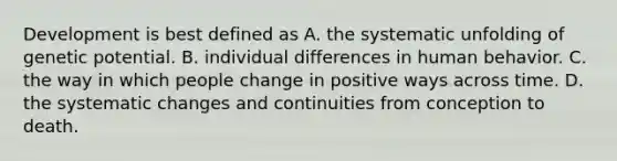 Development is best defined as A. the systematic unfolding of genetic potential. B. individual differences in human behavior. C. the way in which people change in positive ways across time. D. the systematic changes and continuities from conception to death.