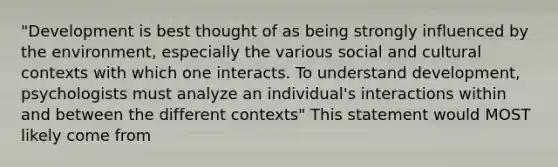 "Development is best thought of as being strongly influenced by the environment, especially the various social and cultural contexts with which one interacts. To understand development, psychologists must analyze an individual's interactions within and between the different contexts" This statement would MOST likely come from