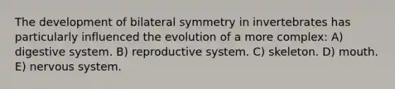 The development of bilateral symmetry in invertebrates has particularly influenced the evolution of a more complex: A) digestive system. B) reproductive system. C) skeleton. D) mouth. E) nervous system.