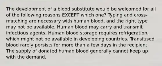 The development of a blood substitute would be welcomed for all of the following reasons EXCEPT which one? Typing and cross-matching are necessary with human blood, and the right type may not be available. Human blood may carry and transmit infectious agents. Human blood storage requires refrigeration, which might not be available in developing countries. Transfused blood rarely persists for more than a few days in the recipient. The supply of donated human blood generally cannot keep up with the demand.