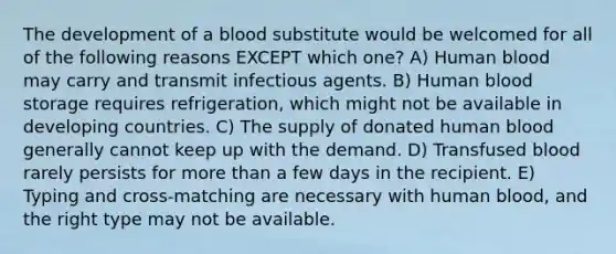 The development of a blood substitute would be welcomed for all of the following reasons EXCEPT which one? A) Human blood may carry and transmit infectious agents. B) Human blood storage requires refrigeration, which might not be available in developing countries. C) The supply of donated human blood generally cannot keep up with the demand. D) Transfused blood rarely persists for more than a few days in the recipient. E) Typing and cross-matching are necessary with human blood, and the right type may not be available.