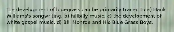 the development of bluegrass can be primarily traced to a) Hank Williams's songwriting. b) hillbilly music. c) the development of white gospel music. d) Bill Monroe and His Blue Grass Boys.