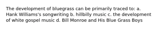 The development of bluegrass can be primarily traced to: a. Hank Williams's songwriting b. hillbilly music c. the development of white gospel music d. Bill Monroe and His Blue Grass Boys