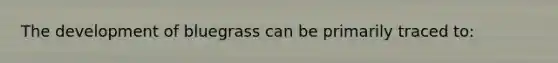 The development of bluegrass can be primarily traced to:
