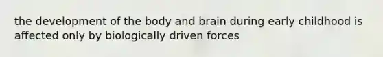 the development of the body and brain during early childhood is affected only by biologically driven forces